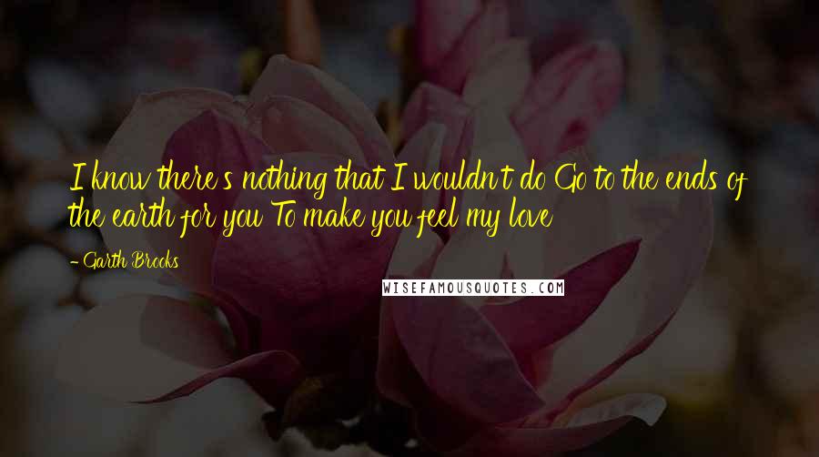 Garth Brooks Quotes: I know there's nothing that I wouldn't do Go to the ends of the earth for you To make you feel my love