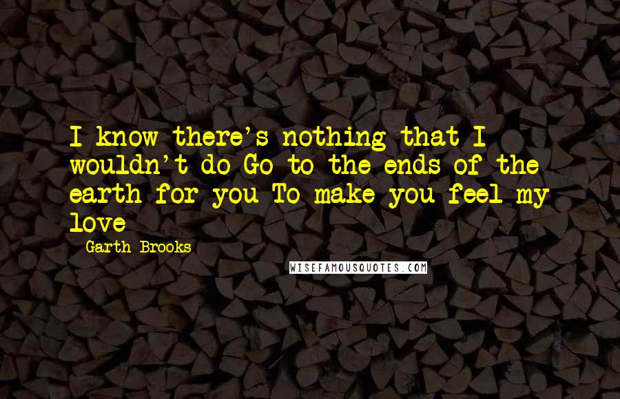 Garth Brooks Quotes: I know there's nothing that I wouldn't do Go to the ends of the earth for you To make you feel my love