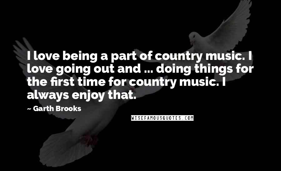 Garth Brooks Quotes: I love being a part of country music. I love going out and ... doing things for the first time for country music. I always enjoy that.