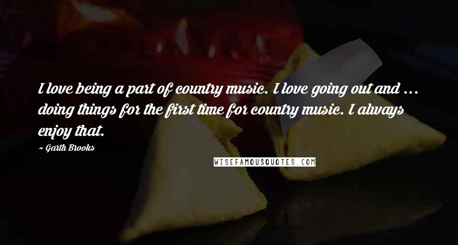 Garth Brooks Quotes: I love being a part of country music. I love going out and ... doing things for the first time for country music. I always enjoy that.