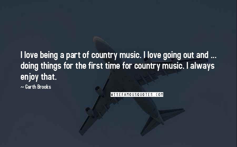 Garth Brooks Quotes: I love being a part of country music. I love going out and ... doing things for the first time for country music. I always enjoy that.