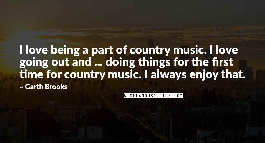 Garth Brooks Quotes: I love being a part of country music. I love going out and ... doing things for the first time for country music. I always enjoy that.