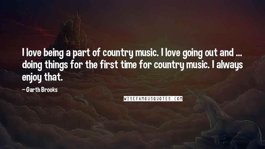 Garth Brooks Quotes: I love being a part of country music. I love going out and ... doing things for the first time for country music. I always enjoy that.