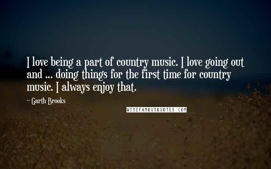 Garth Brooks Quotes: I love being a part of country music. I love going out and ... doing things for the first time for country music. I always enjoy that.