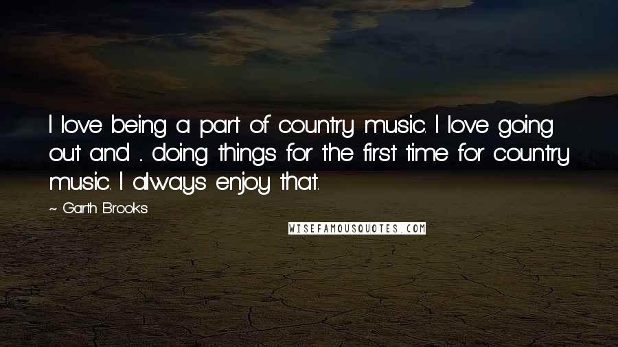 Garth Brooks Quotes: I love being a part of country music. I love going out and ... doing things for the first time for country music. I always enjoy that.