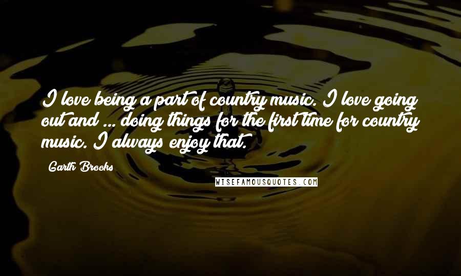 Garth Brooks Quotes: I love being a part of country music. I love going out and ... doing things for the first time for country music. I always enjoy that.