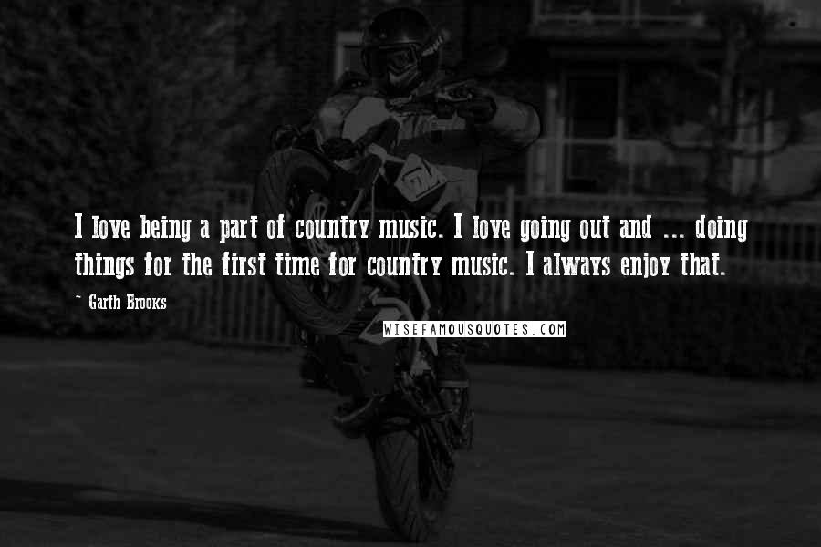 Garth Brooks Quotes: I love being a part of country music. I love going out and ... doing things for the first time for country music. I always enjoy that.