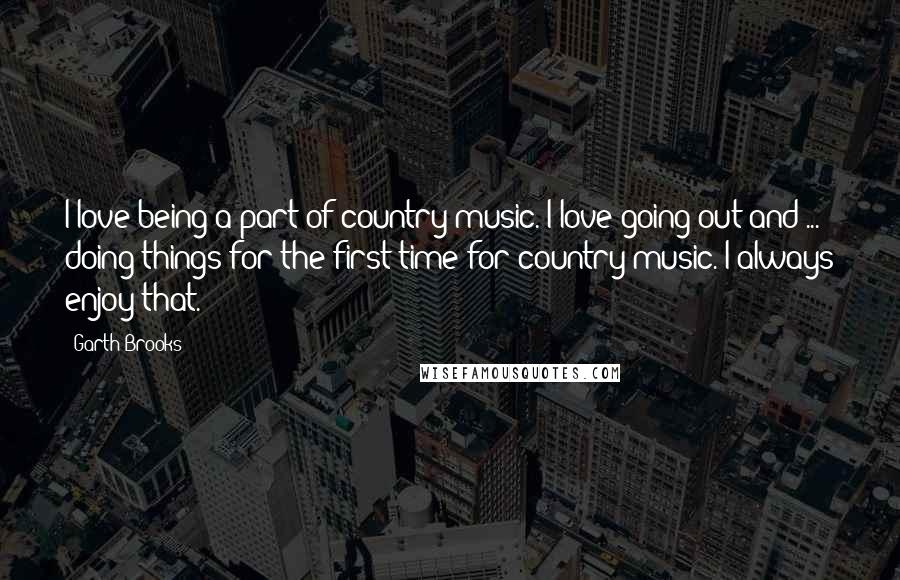 Garth Brooks Quotes: I love being a part of country music. I love going out and ... doing things for the first time for country music. I always enjoy that.