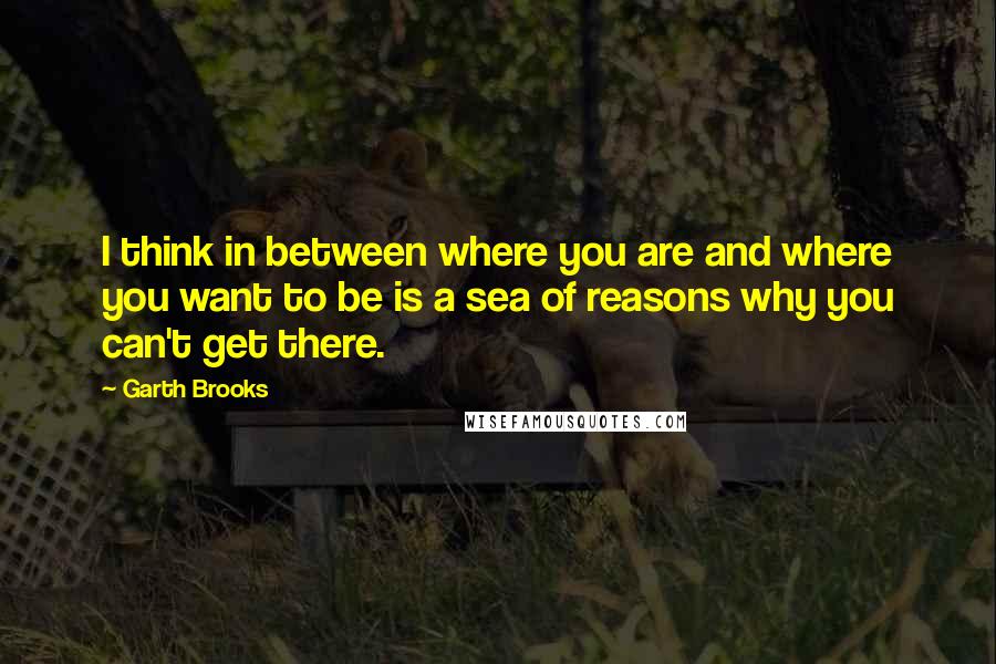 Garth Brooks Quotes: I think in between where you are and where you want to be is a sea of reasons why you can't get there.