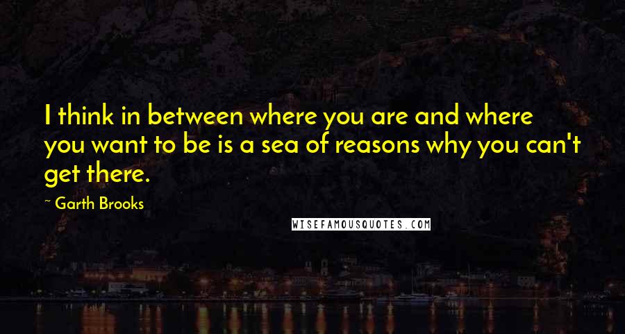 Garth Brooks Quotes: I think in between where you are and where you want to be is a sea of reasons why you can't get there.