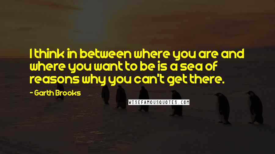 Garth Brooks Quotes: I think in between where you are and where you want to be is a sea of reasons why you can't get there.