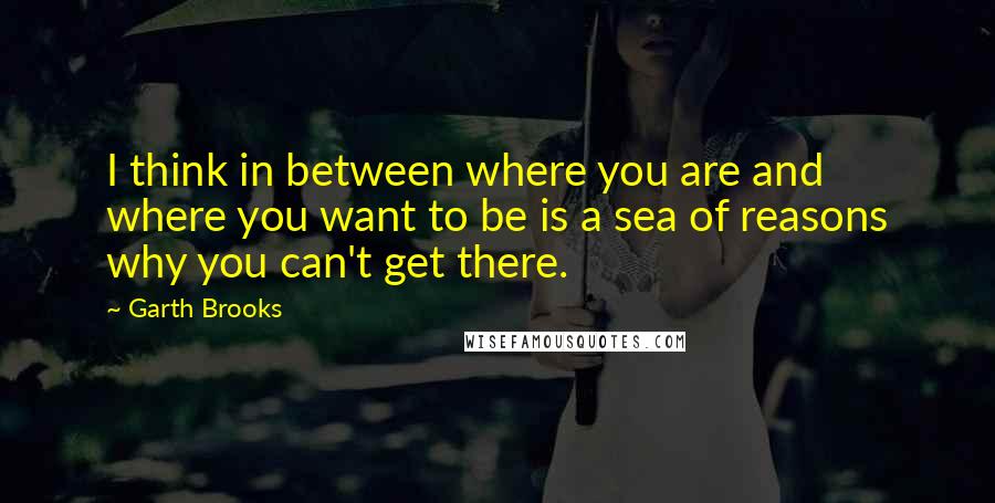 Garth Brooks Quotes: I think in between where you are and where you want to be is a sea of reasons why you can't get there.