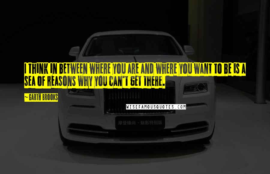 Garth Brooks Quotes: I think in between where you are and where you want to be is a sea of reasons why you can't get there.