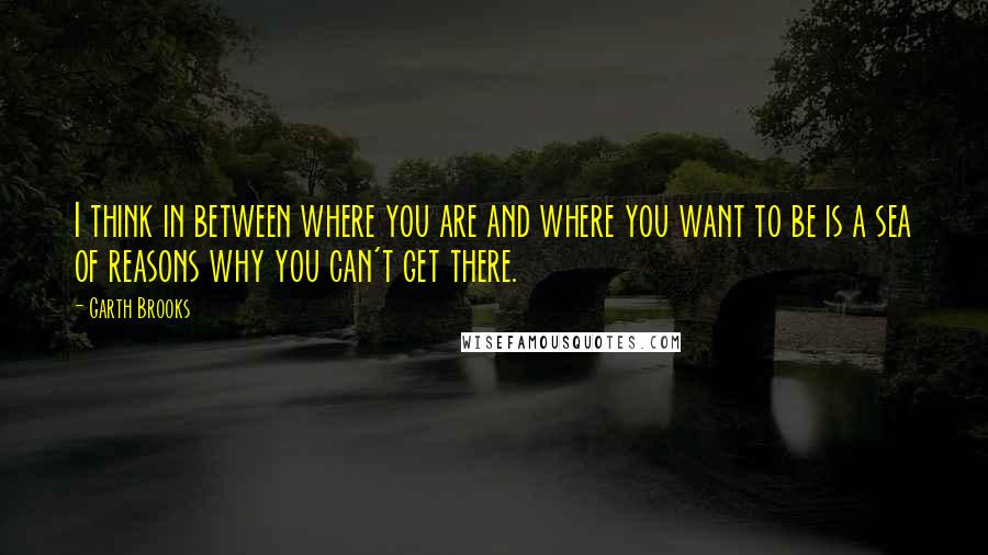 Garth Brooks Quotes: I think in between where you are and where you want to be is a sea of reasons why you can't get there.