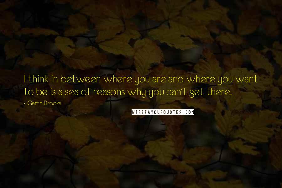 Garth Brooks Quotes: I think in between where you are and where you want to be is a sea of reasons why you can't get there.