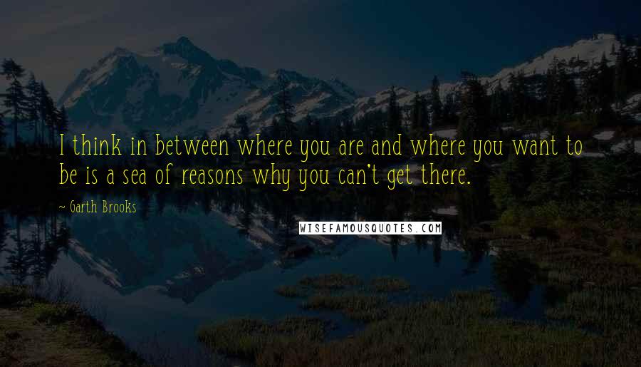 Garth Brooks Quotes: I think in between where you are and where you want to be is a sea of reasons why you can't get there.