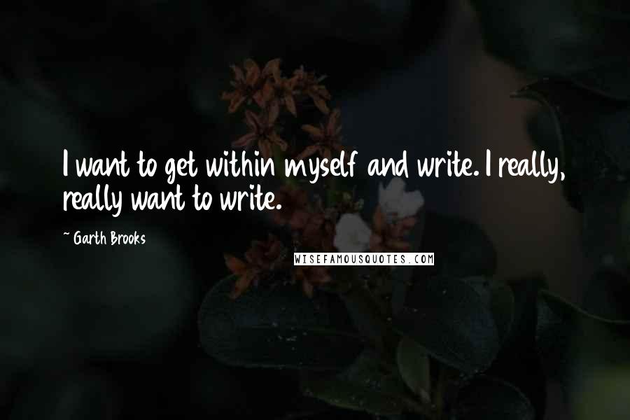 Garth Brooks Quotes: I want to get within myself and write. I really, really want to write.