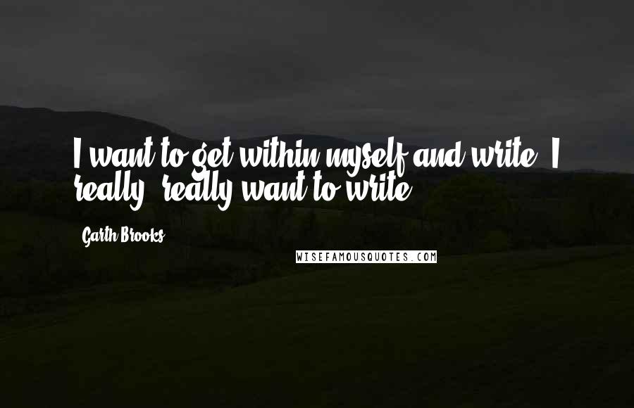 Garth Brooks Quotes: I want to get within myself and write. I really, really want to write.