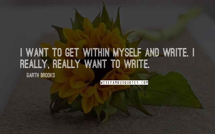 Garth Brooks Quotes: I want to get within myself and write. I really, really want to write.