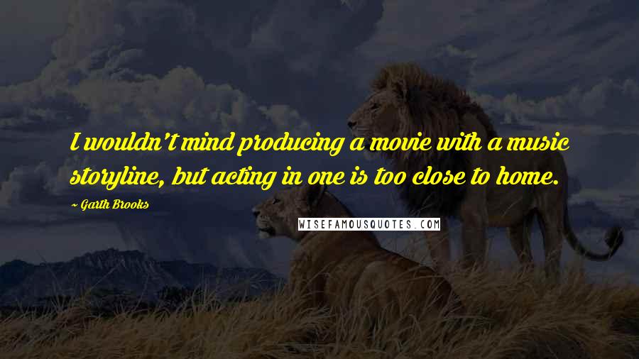 Garth Brooks Quotes: I wouldn't mind producing a movie with a music storyline, but acting in one is too close to home.