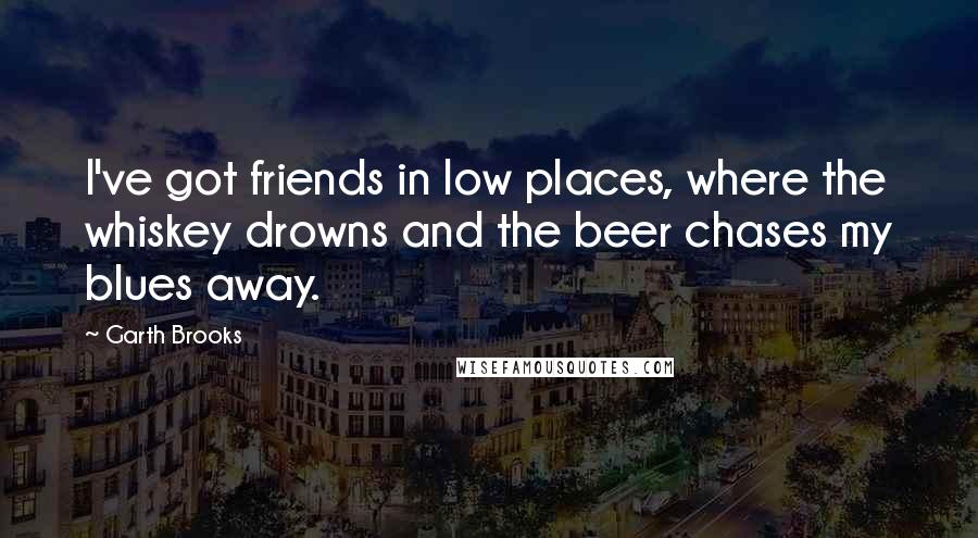 Garth Brooks Quotes: I've got friends in low places, where the whiskey drowns and the beer chases my blues away.