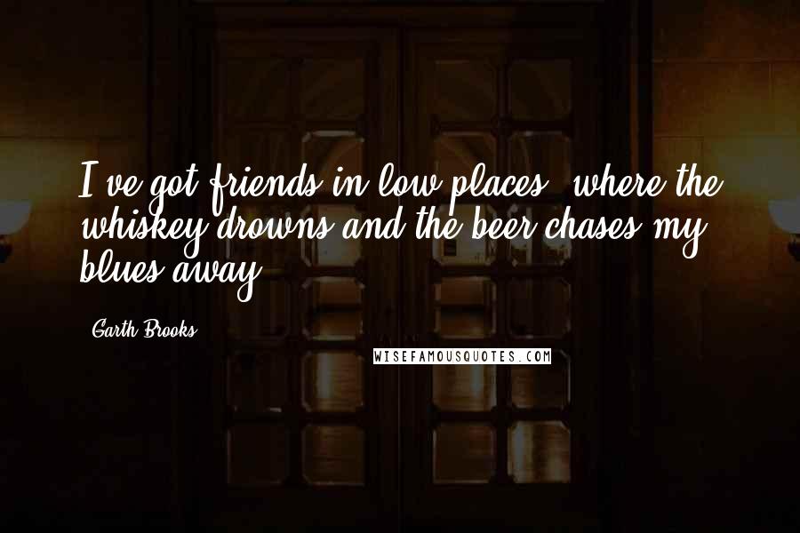 Garth Brooks Quotes: I've got friends in low places, where the whiskey drowns and the beer chases my blues away.