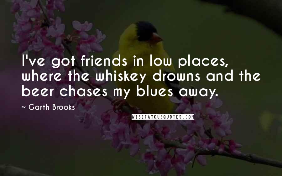 Garth Brooks Quotes: I've got friends in low places, where the whiskey drowns and the beer chases my blues away.