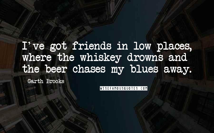 Garth Brooks Quotes: I've got friends in low places, where the whiskey drowns and the beer chases my blues away.