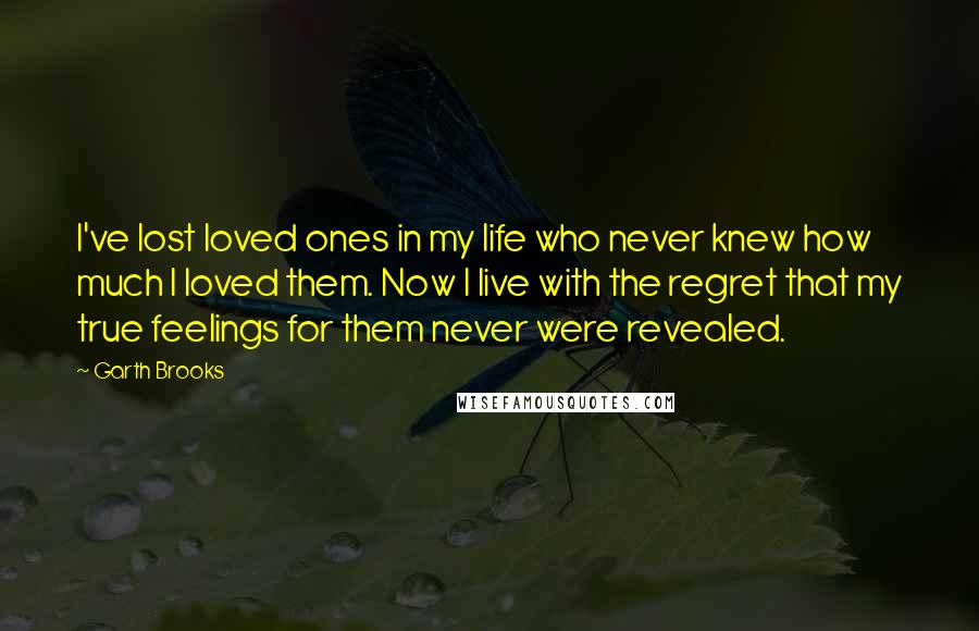 Garth Brooks Quotes: I've lost loved ones in my life who never knew how much I loved them. Now I live with the regret that my true feelings for them never were revealed.