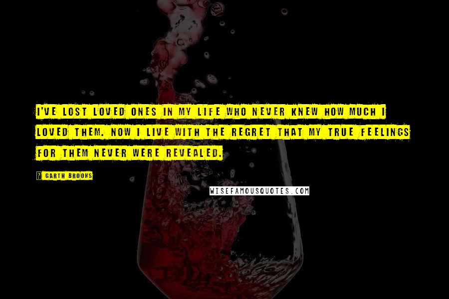 Garth Brooks Quotes: I've lost loved ones in my life who never knew how much I loved them. Now I live with the regret that my true feelings for them never were revealed.