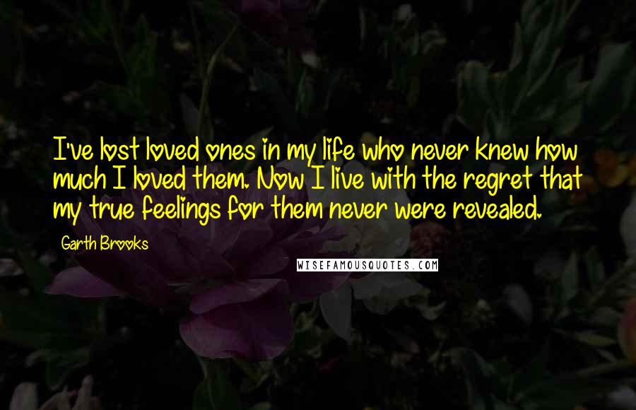 Garth Brooks Quotes: I've lost loved ones in my life who never knew how much I loved them. Now I live with the regret that my true feelings for them never were revealed.