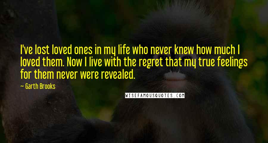 Garth Brooks Quotes: I've lost loved ones in my life who never knew how much I loved them. Now I live with the regret that my true feelings for them never were revealed.