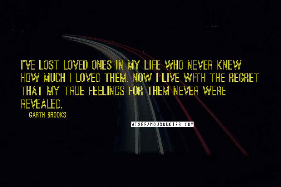 Garth Brooks Quotes: I've lost loved ones in my life who never knew how much I loved them. Now I live with the regret that my true feelings for them never were revealed.