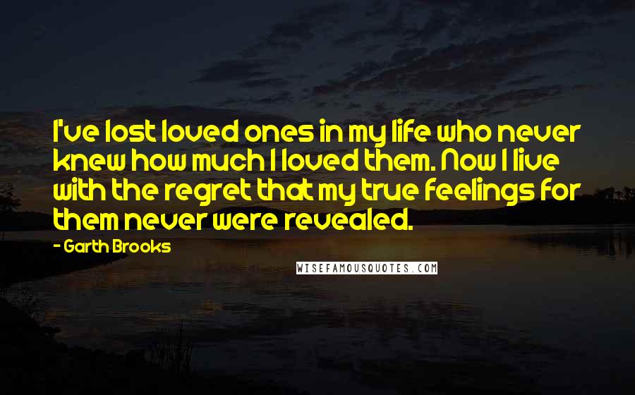 Garth Brooks Quotes: I've lost loved ones in my life who never knew how much I loved them. Now I live with the regret that my true feelings for them never were revealed.