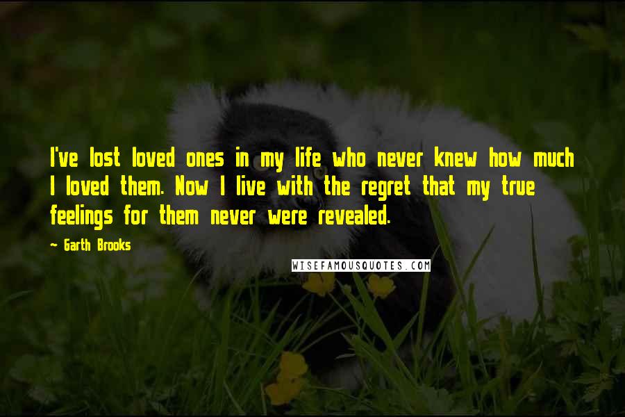 Garth Brooks Quotes: I've lost loved ones in my life who never knew how much I loved them. Now I live with the regret that my true feelings for them never were revealed.