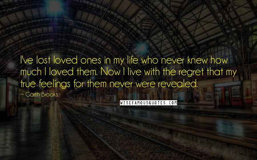 Garth Brooks Quotes: I've lost loved ones in my life who never knew how much I loved them. Now I live with the regret that my true feelings for them never were revealed.