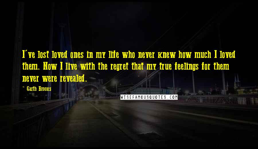 Garth Brooks Quotes: I've lost loved ones in my life who never knew how much I loved them. Now I live with the regret that my true feelings for them never were revealed.