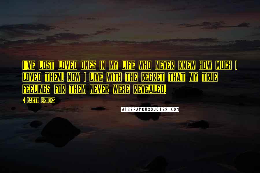 Garth Brooks Quotes: I've lost loved ones in my life who never knew how much I loved them. Now I live with the regret that my true feelings for them never were revealed.