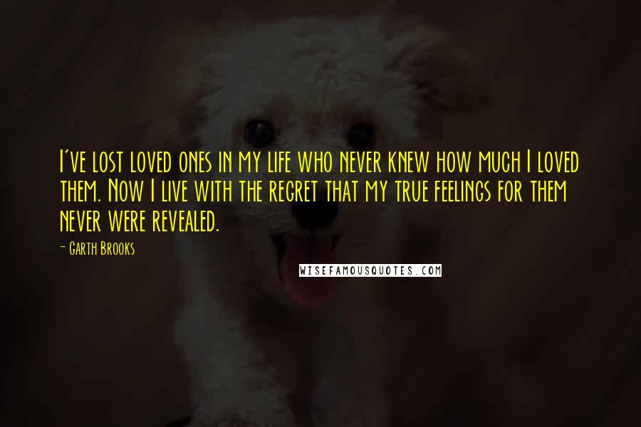 Garth Brooks Quotes: I've lost loved ones in my life who never knew how much I loved them. Now I live with the regret that my true feelings for them never were revealed.