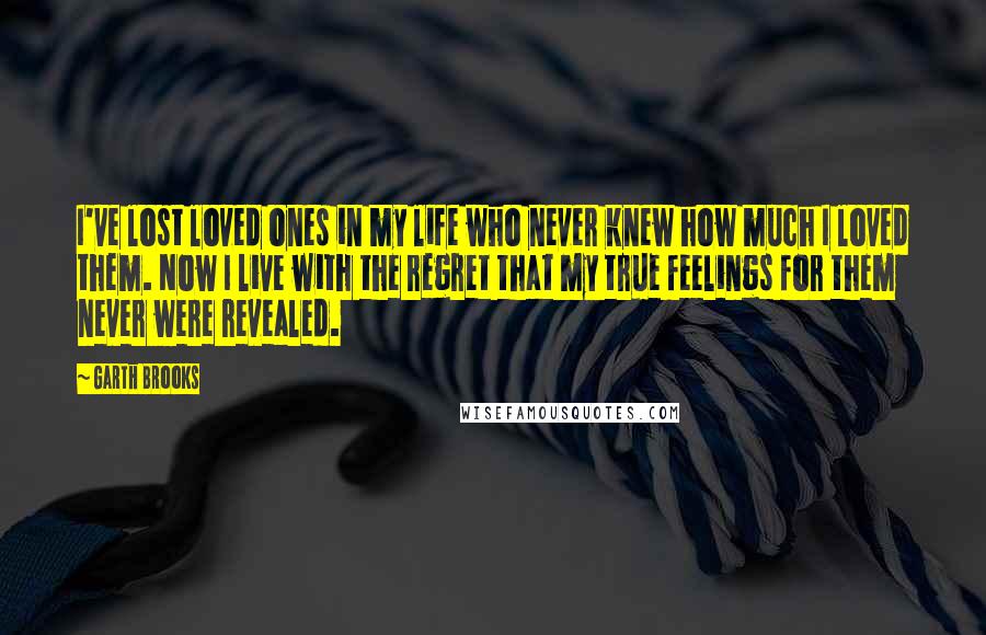 Garth Brooks Quotes: I've lost loved ones in my life who never knew how much I loved them. Now I live with the regret that my true feelings for them never were revealed.