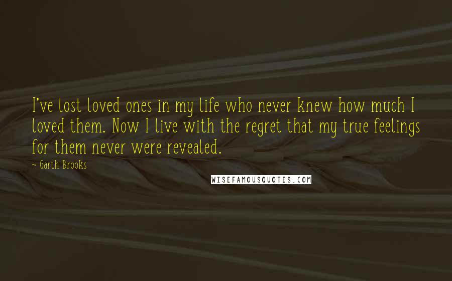 Garth Brooks Quotes: I've lost loved ones in my life who never knew how much I loved them. Now I live with the regret that my true feelings for them never were revealed.