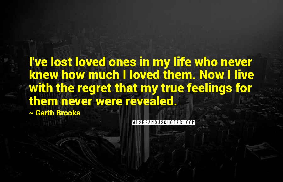 Garth Brooks Quotes: I've lost loved ones in my life who never knew how much I loved them. Now I live with the regret that my true feelings for them never were revealed.