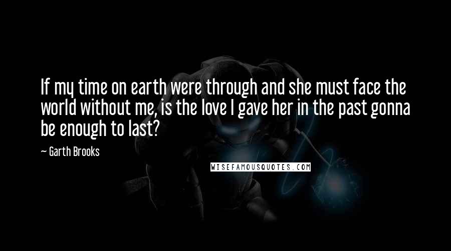 Garth Brooks Quotes: If my time on earth were through and she must face the world without me, is the love I gave her in the past gonna be enough to last?