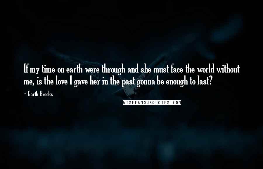 Garth Brooks Quotes: If my time on earth were through and she must face the world without me, is the love I gave her in the past gonna be enough to last?