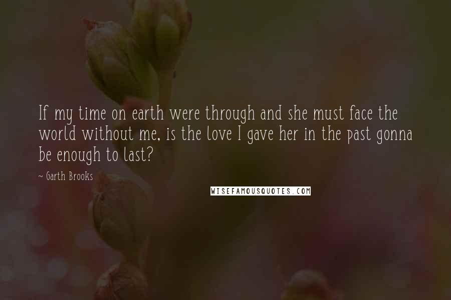 Garth Brooks Quotes: If my time on earth were through and she must face the world without me, is the love I gave her in the past gonna be enough to last?