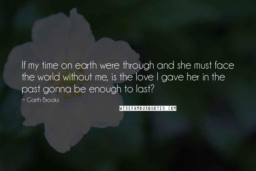 Garth Brooks Quotes: If my time on earth were through and she must face the world without me, is the love I gave her in the past gonna be enough to last?