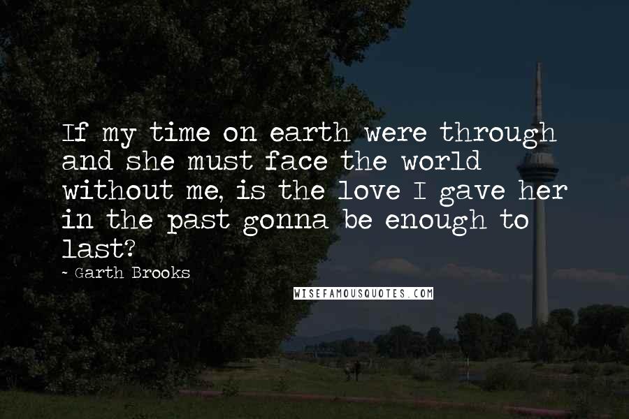 Garth Brooks Quotes: If my time on earth were through and she must face the world without me, is the love I gave her in the past gonna be enough to last?