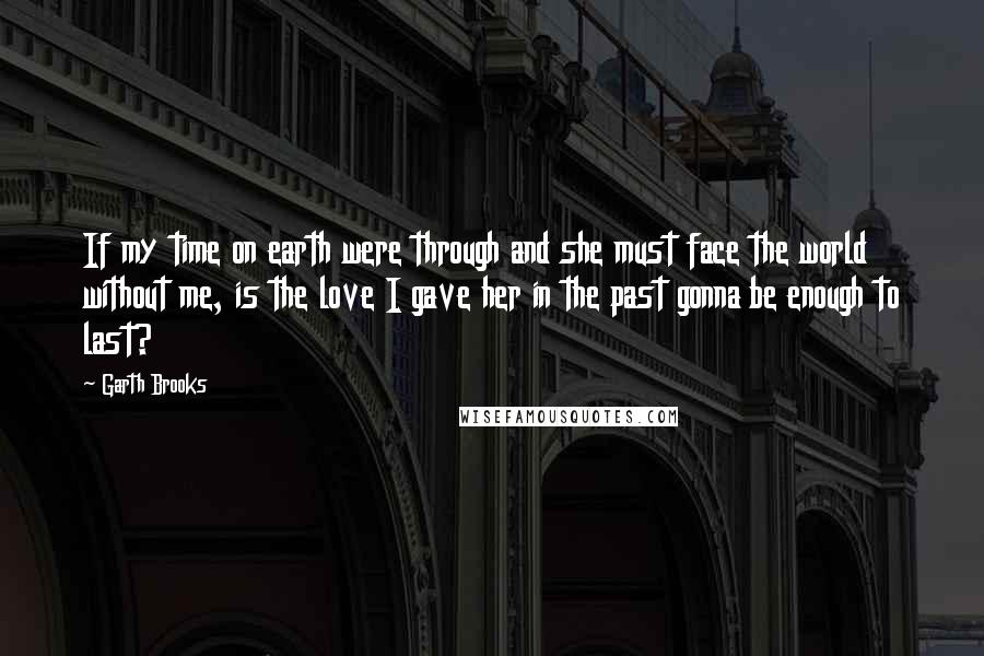 Garth Brooks Quotes: If my time on earth were through and she must face the world without me, is the love I gave her in the past gonna be enough to last?