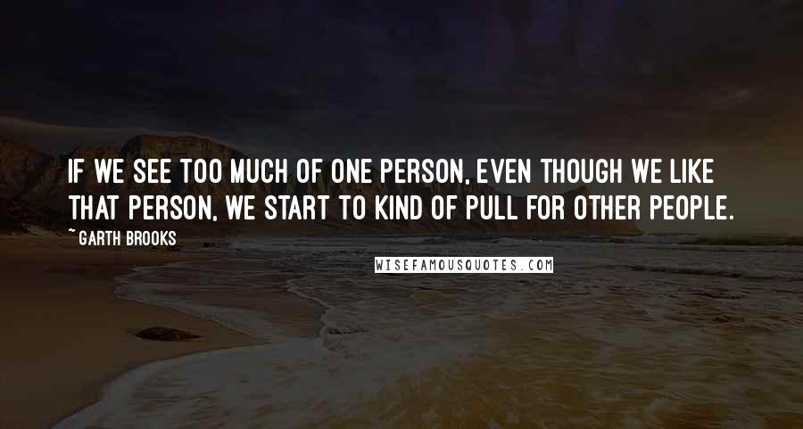 Garth Brooks Quotes: If we see too much of one person, even though we like that person, we start to kind of pull for other people.