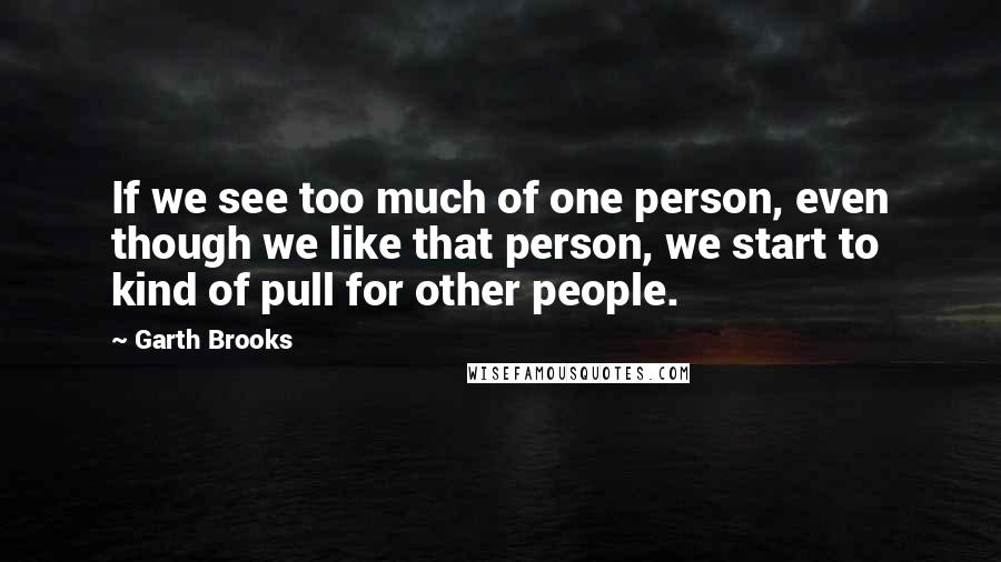 Garth Brooks Quotes: If we see too much of one person, even though we like that person, we start to kind of pull for other people.